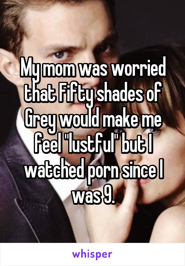 My mom was worried that Fifty shades of Grey would make me feel "lustful" but I watched porn since I was 9.