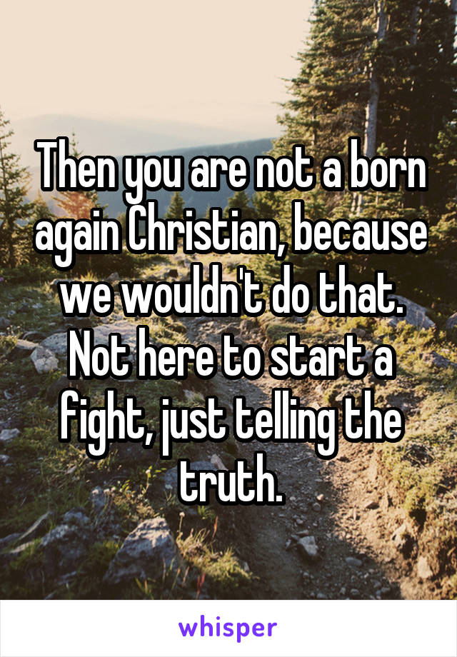 Then you are not a born again Christian, because we wouldn't do that. Not here to start a fight, just telling the truth.