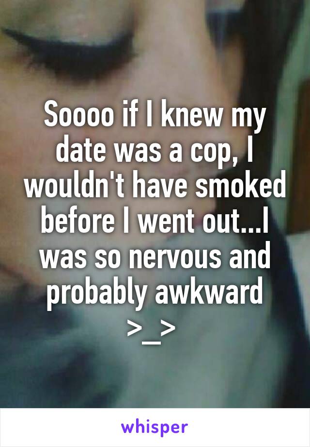 Soooo if I knew my date was a cop, I wouldn't have smoked before I went out...I was so nervous and probably awkward >_> 