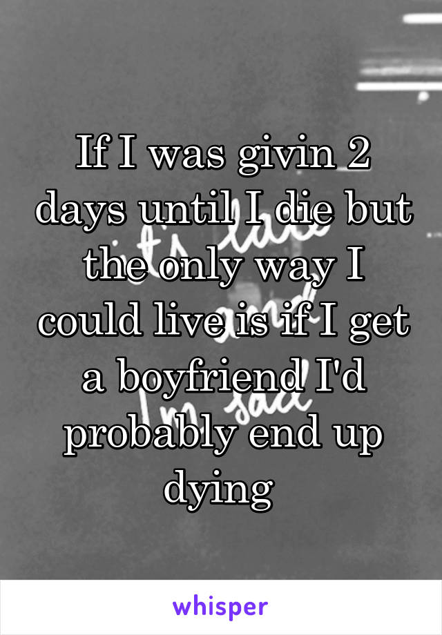 If I was givin 2 days until I die but the only way I could live is if I get a boyfriend I'd probably end up dying 