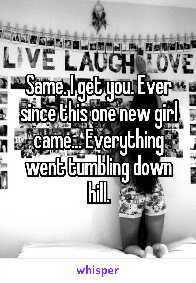 Same. I get you. Ever since this one new girl came... Everything went tumbling down hill.