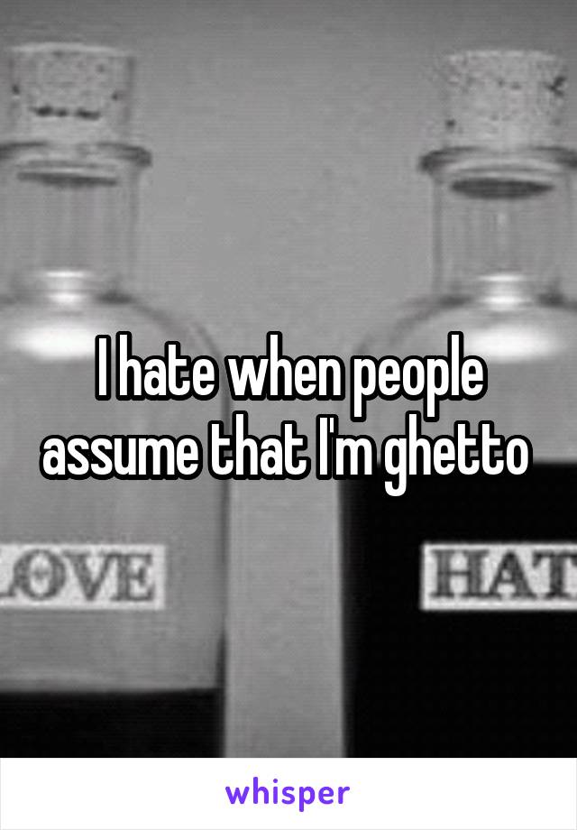 I hate when people assume that I'm ghetto 