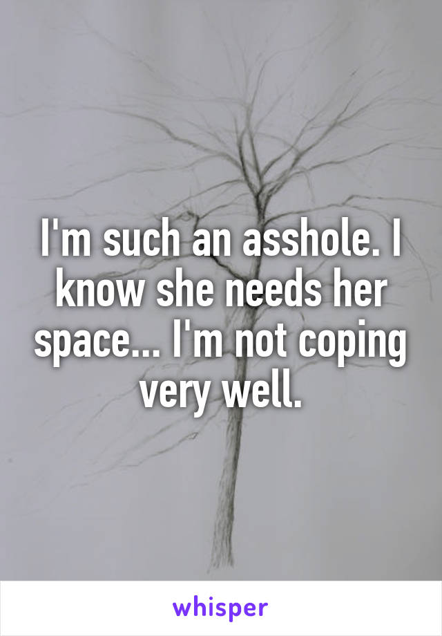 I'm such an asshole. I know she needs her space... I'm not coping very well.