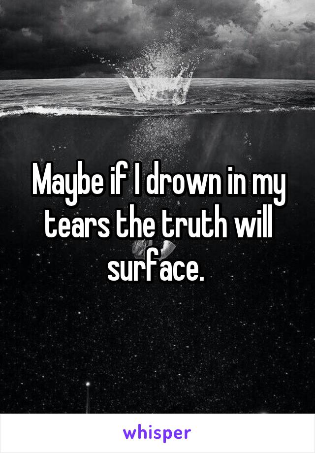Maybe if I drown in my tears the truth will surface. 