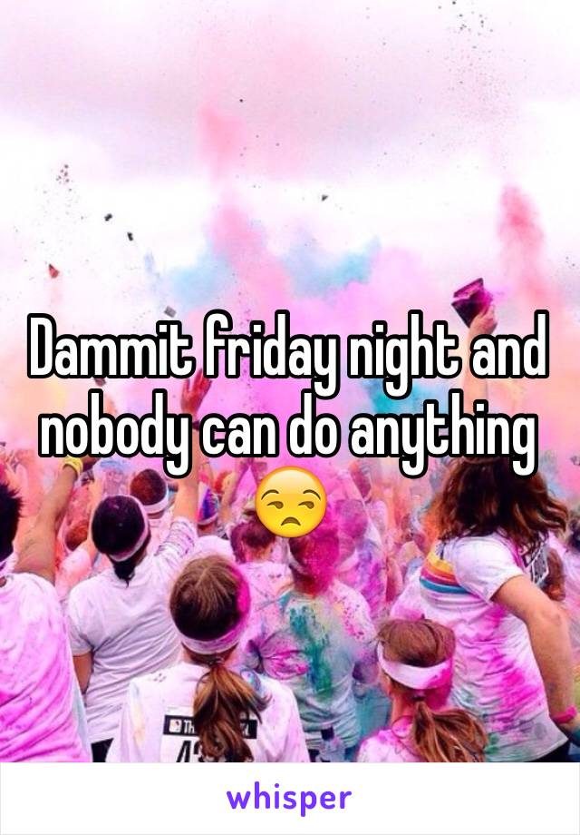 Dammit friday night and nobody can do anything 😒