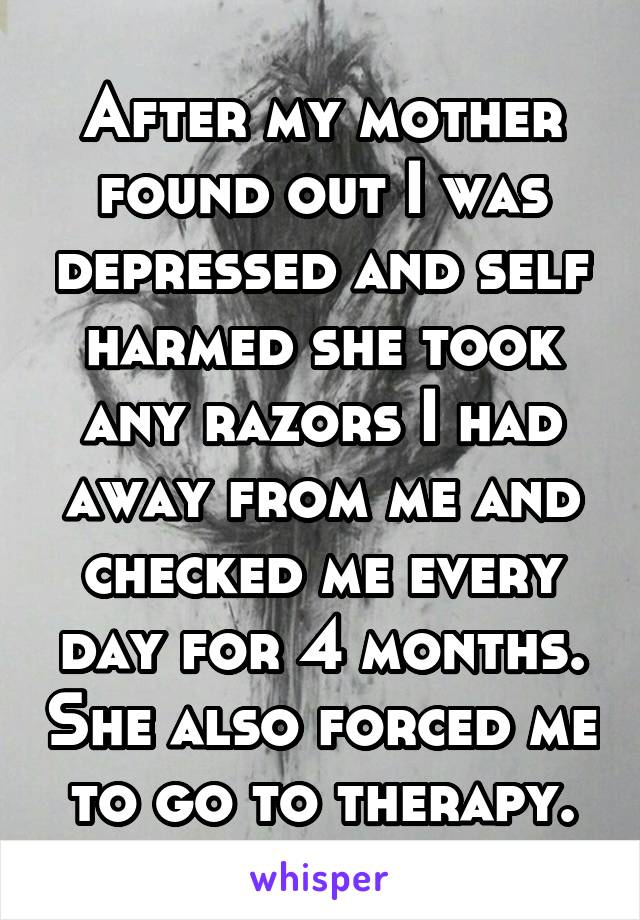 After my mother found out I was depressed and self harmed she took any razors I had away from me and checked me every day for 4 months. She also forced me to go to therapy.