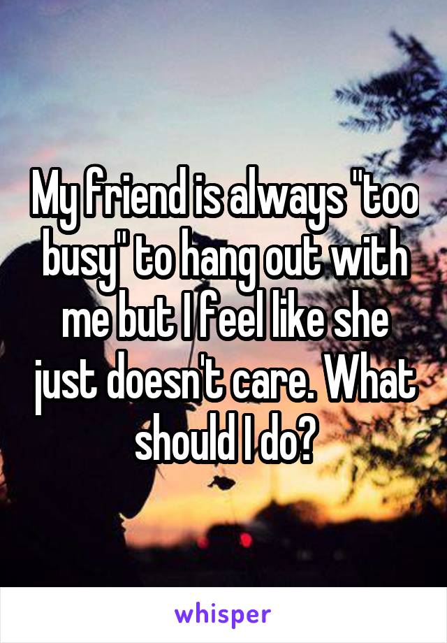 My friend is always "too busy" to hang out with me but I feel like she just doesn't care. What should I do?