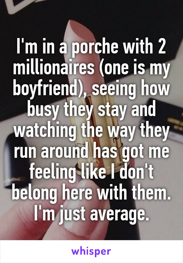 I'm in a porche with 2 millionaires (one is my boyfriend), seeing how busy they stay and watching the way they run around has got me feeling like I don't belong here with them. I'm just average.