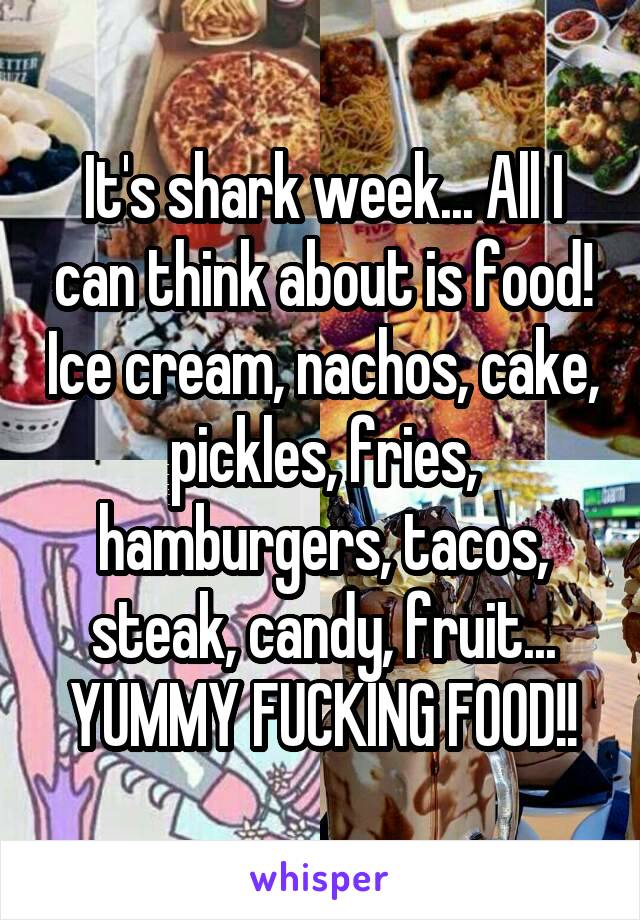 It's shark week... All I can think about is food! Ice cream, nachos, cake, pickles, fries, hamburgers, tacos, steak, candy, fruit... YUMMY FUCKING FOOD!!
