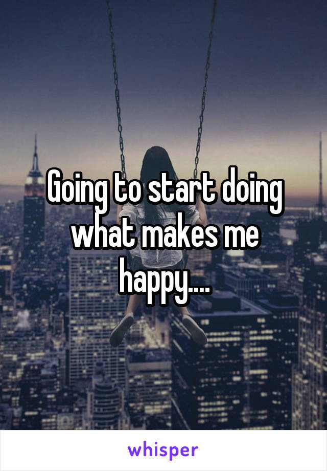 Going to start doing what makes me happy....
