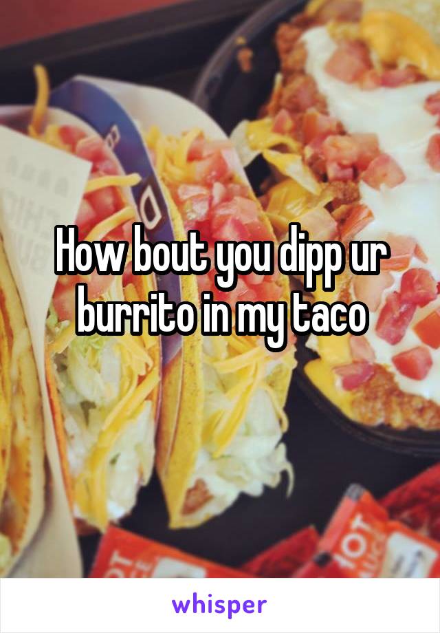 How bout you dipp ur burrito in my taco
