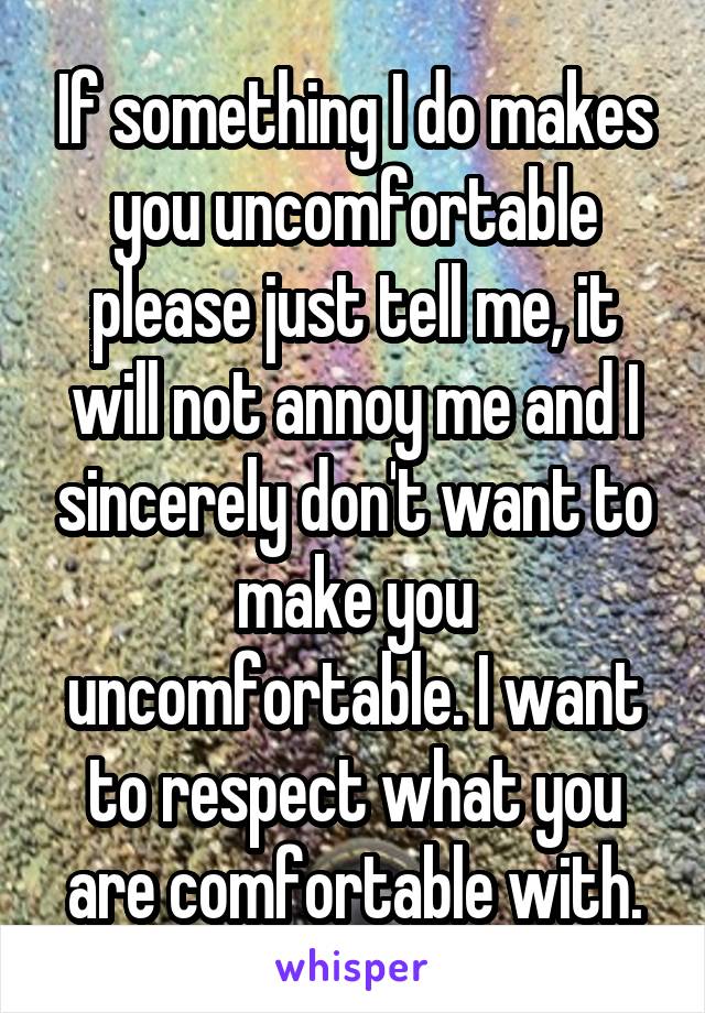 If something I do makes you uncomfortable please just tell me, it will not annoy me and I sincerely don't want to make you uncomfortable. I want to respect what you are comfortable with.