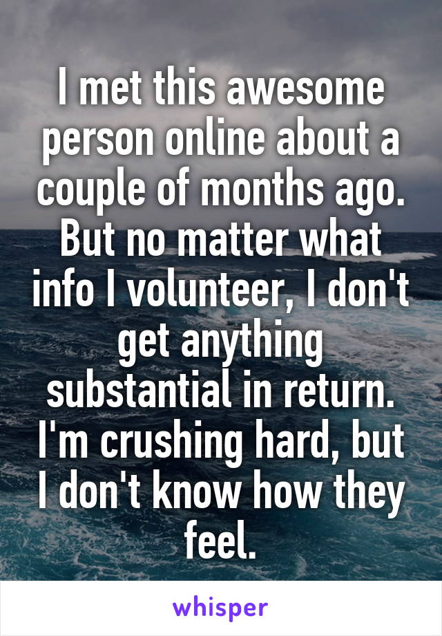 I met this awesome person online about a couple of months ago. But no matter what info I volunteer, I don't get anything substantial in return. I'm crushing hard, but I don't know how they feel.