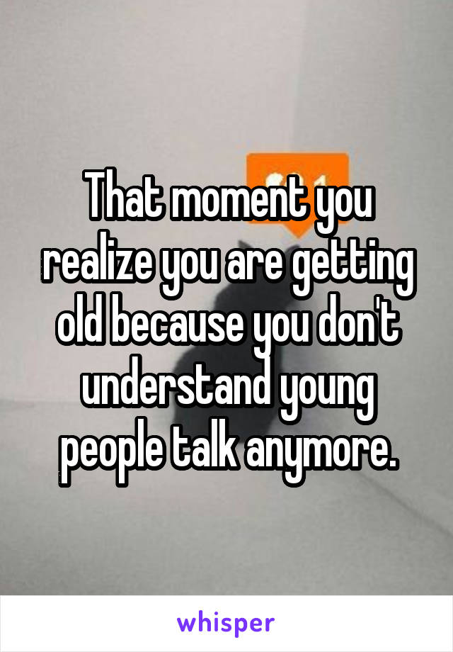 That moment you realize you are getting old because you don't understand young people talk anymore.