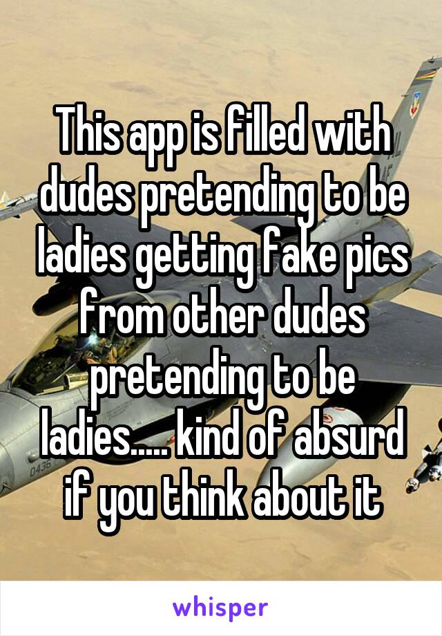 This app is filled with dudes pretending to be ladies getting fake pics from other dudes pretending to be ladies..... kind of absurd if you think about it