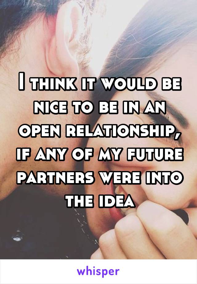 I think it would be nice to be in an open relationship, if any of my future partners were into the idea