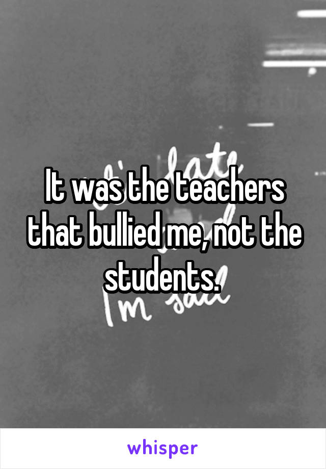 It was the teachers that bullied me, not the students. 