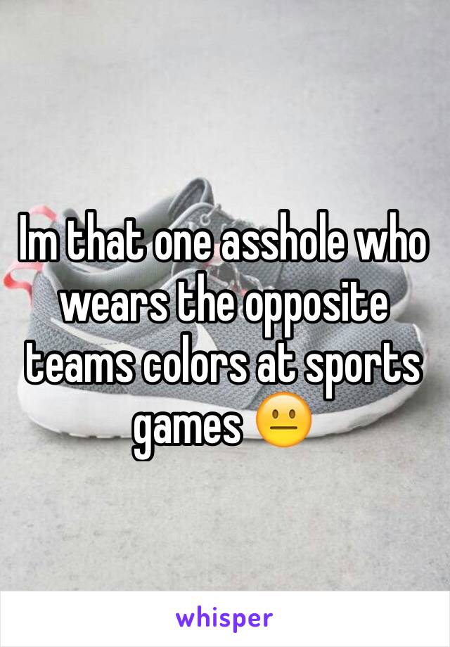 Im that one asshole who wears the opposite teams colors at sports games 😐