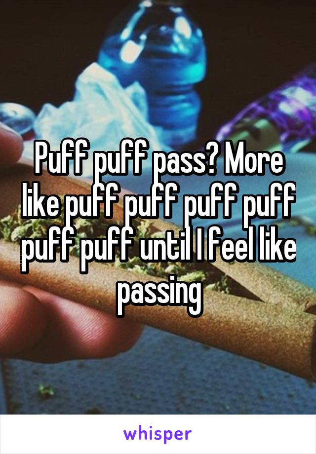 Puff puff pass? More like puff puff puff puff puff puff until I feel like passing