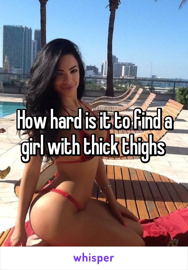 How hard is it to find a girl with thick thighs 