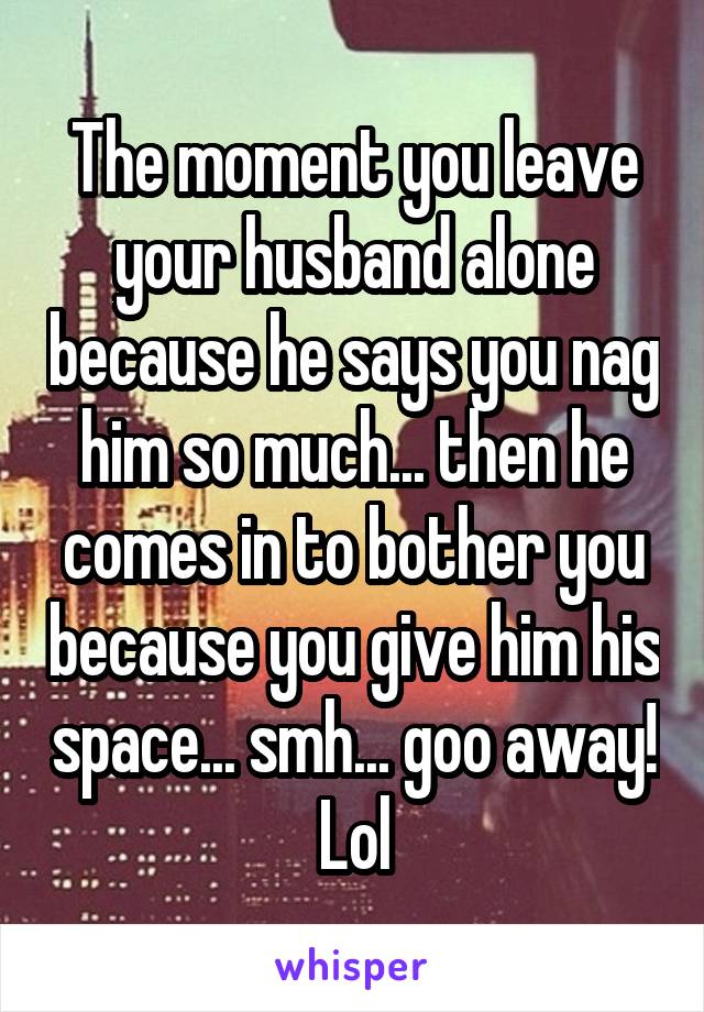 The moment you leave your husband alone because he says you nag him so much... then he comes in to bother you because you give him his space... smh... goo away! Lol