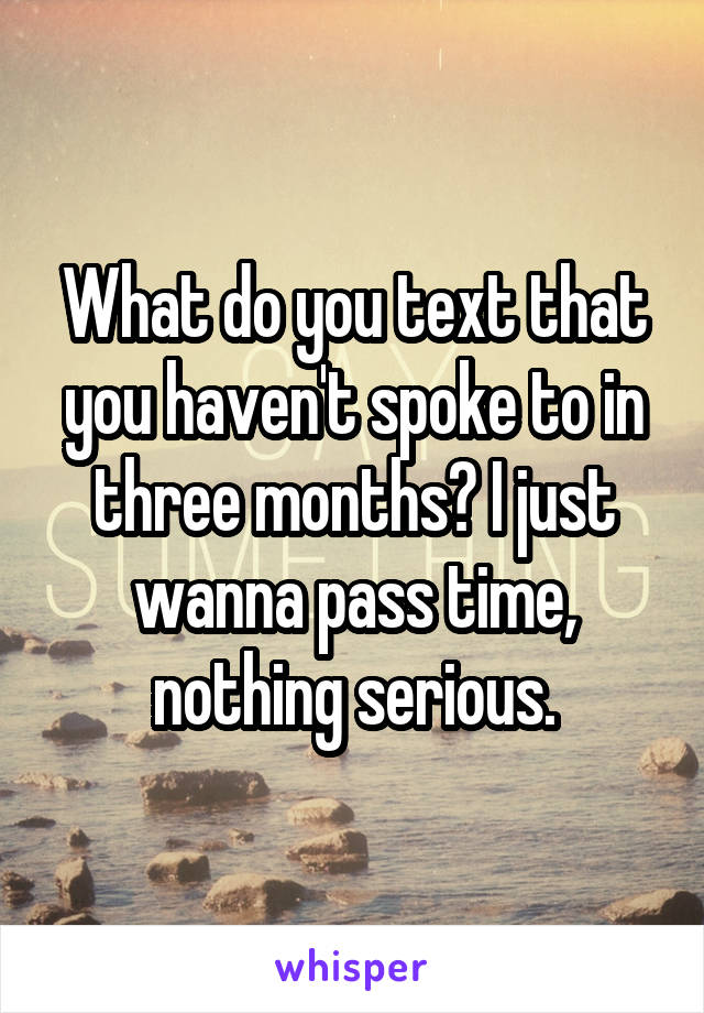 What do you text that you haven't spoke to in three months? I just wanna pass time, nothing serious.