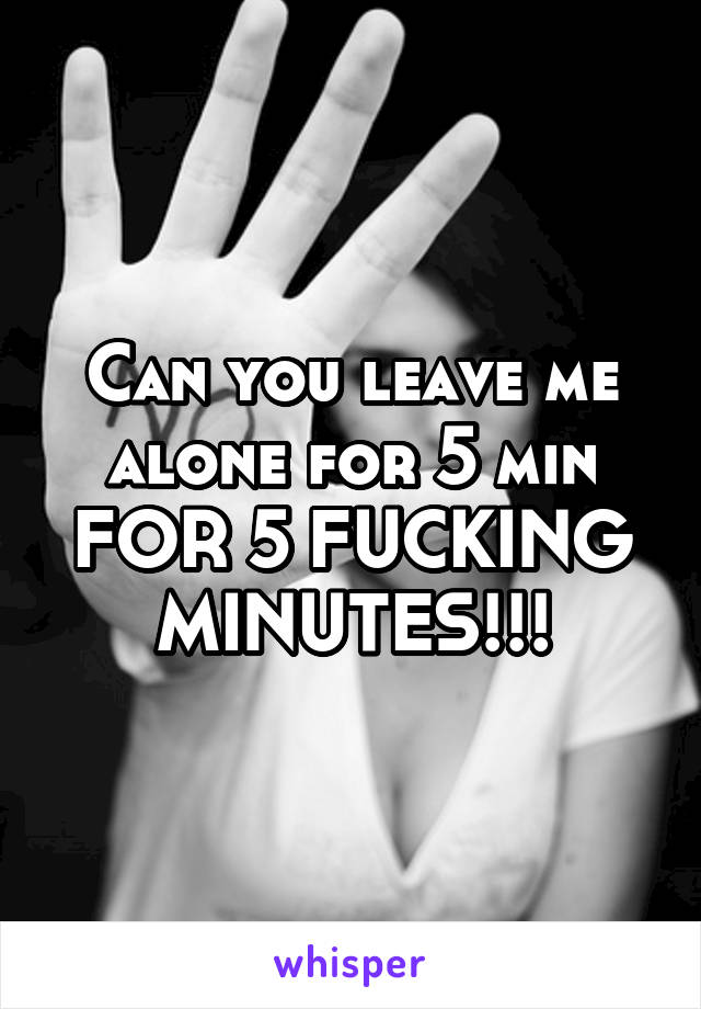 Can you leave me alone for 5 min FOR 5 FUCKING MINUTES!!!
