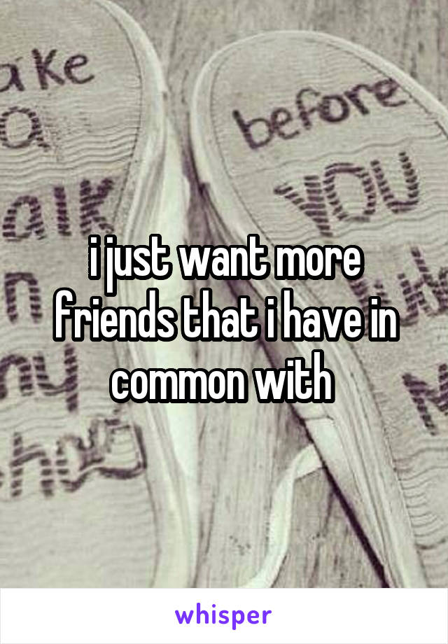 i just want more friends that i have in common with 