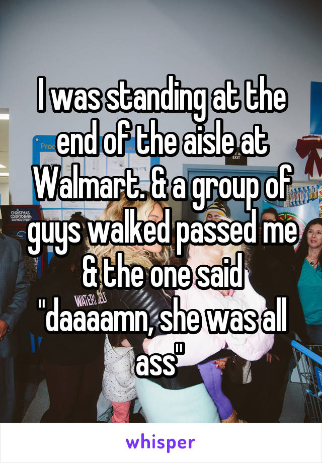 I was standing at the end of the aisle at Walmart. & a group of guys walked passed me & the one said "daaaamn, she was all ass" 