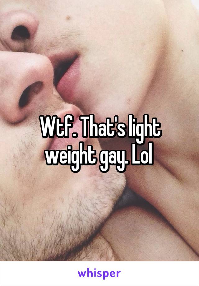 Wtf. That's light weight gay. Lol 