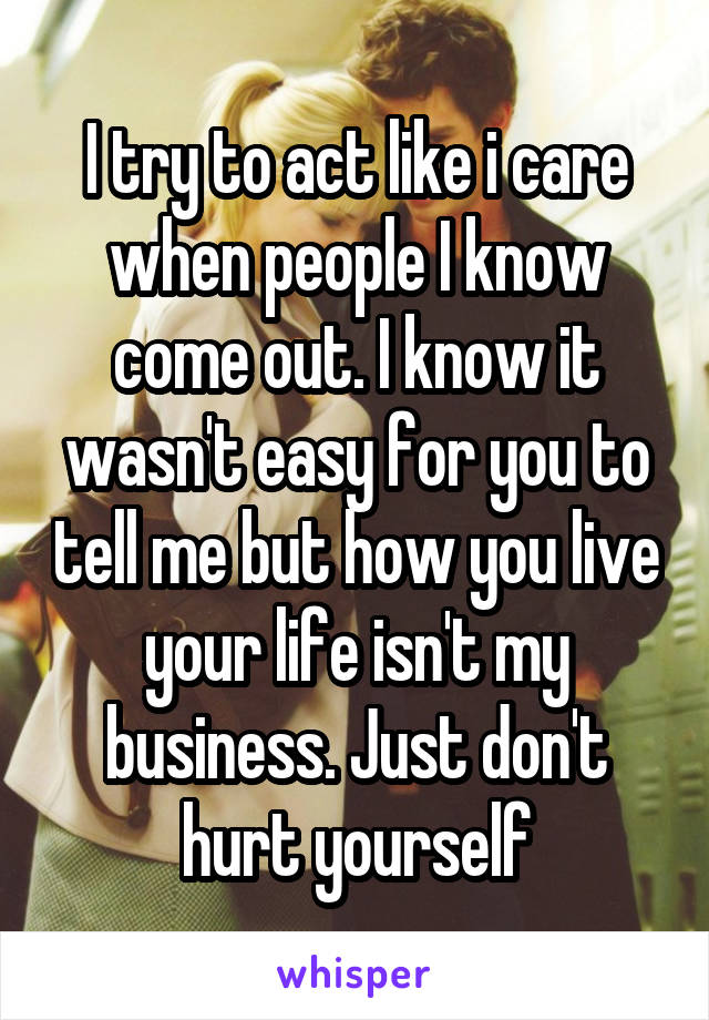 I try to act like i care when people I know come out. I know it wasn't easy for you to tell me but how you live your life isn't my business. Just don't hurt yourself
