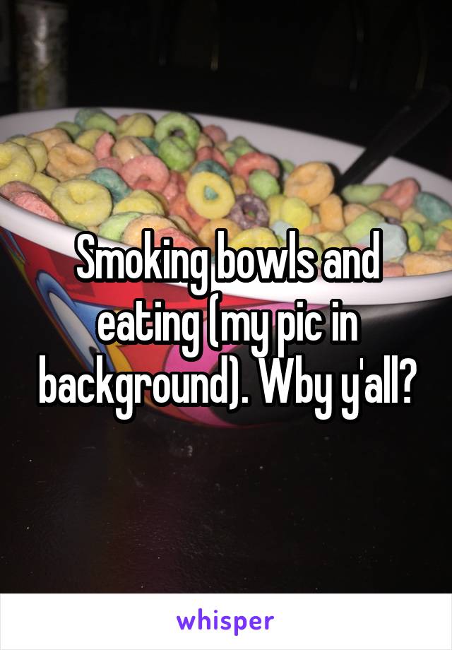 Smoking bowls and eating (my pic in background). Wby y'all?
