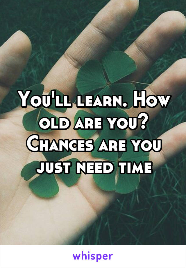 You'll learn. How old are you? Chances are you just need time