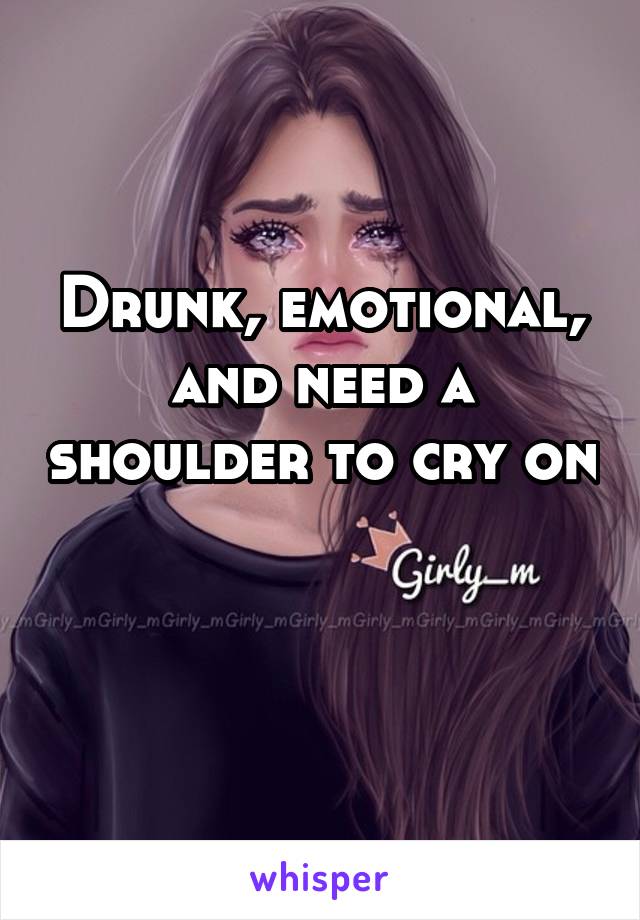 Drunk, emotional, and need a shoulder to cry on 
