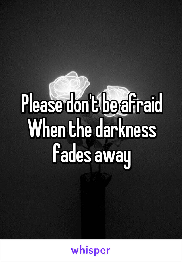 Please don't be afraid
When the darkness fades away