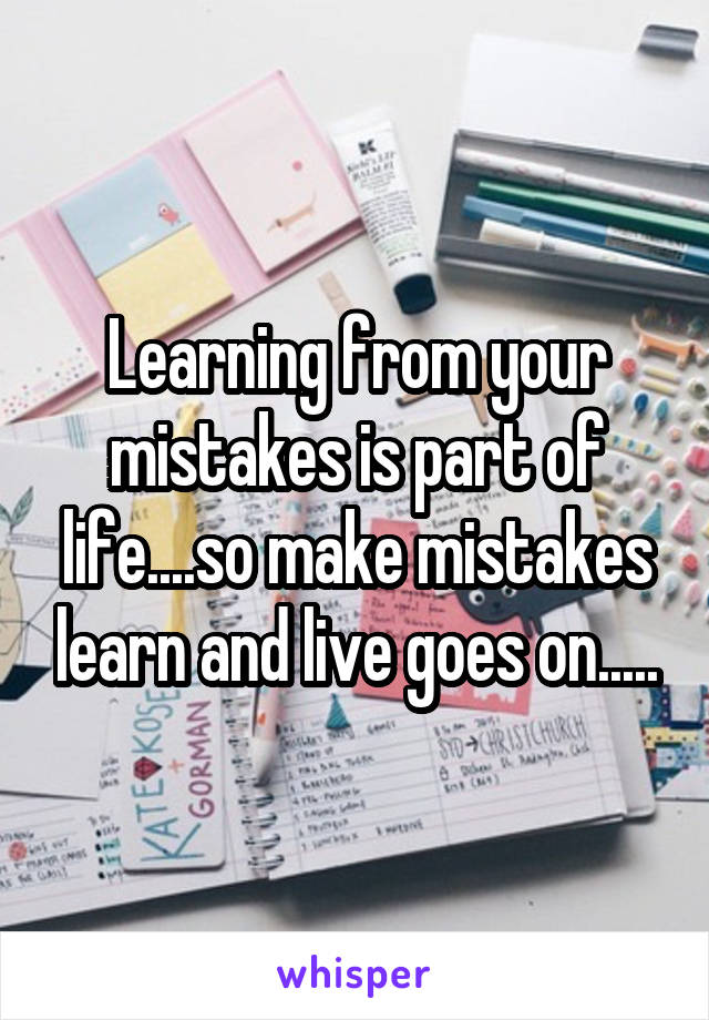 Learning from your mistakes is part of life....so make mistakes learn and live goes on.....