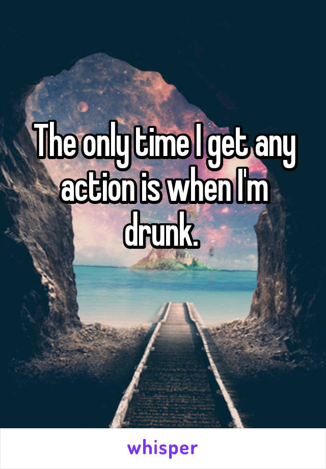 The only time I get any action is when I'm drunk. 


