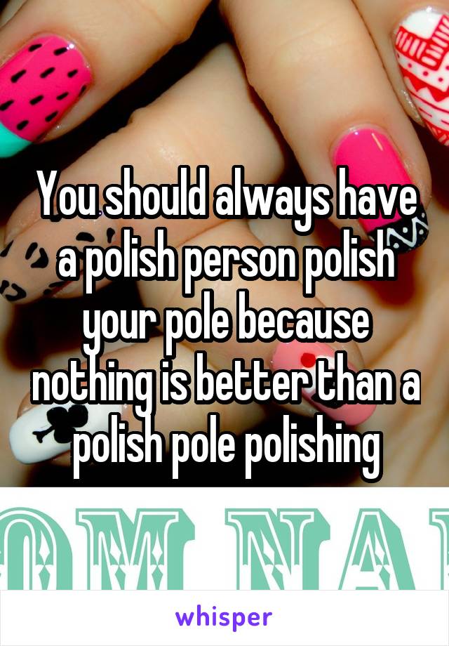 You should always have a polish person polish your pole because nothing is better than a polish pole polishing