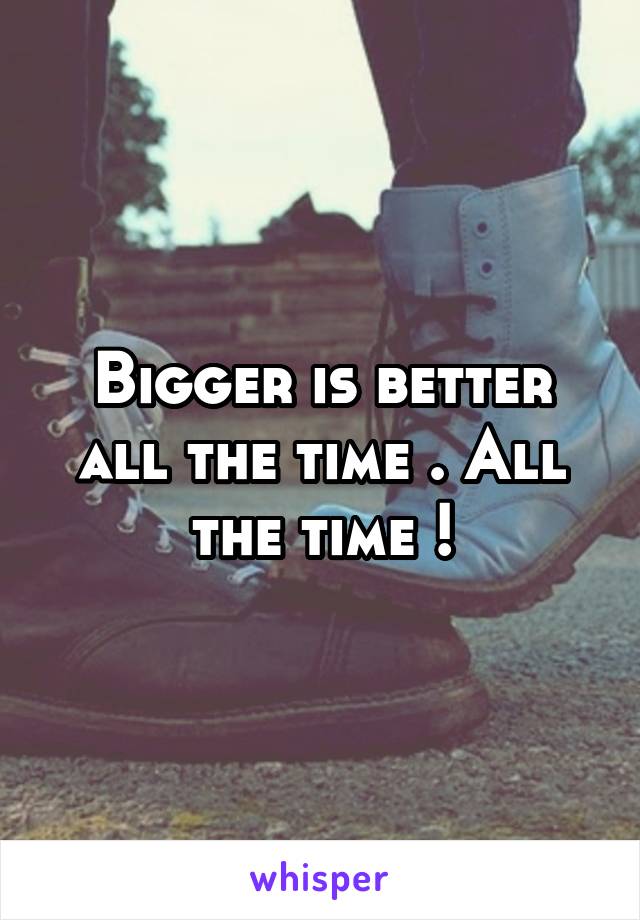 Bigger is better all the time . All the time !