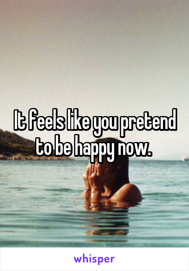 It feels like you pretend to be happy now. 