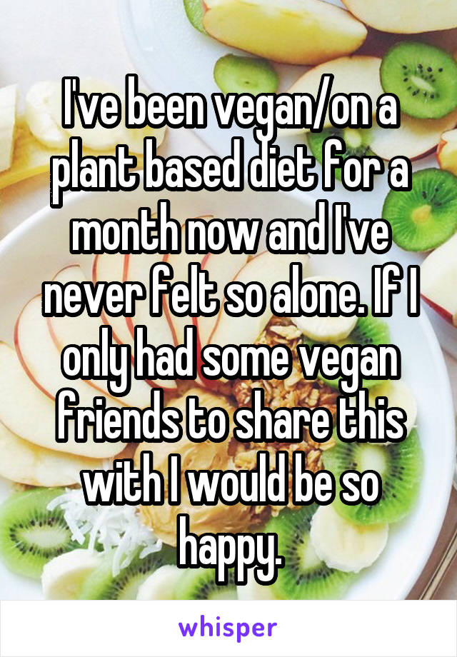 I've been vegan/on a plant based diet for a month now and I've never felt so alone. If I only had some vegan friends to share this with I would be so happy.
