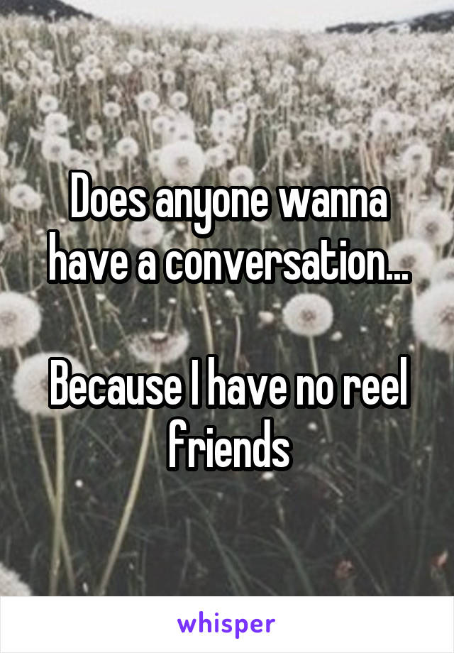 Does anyone wanna have a conversation...

Because I have no reel friends