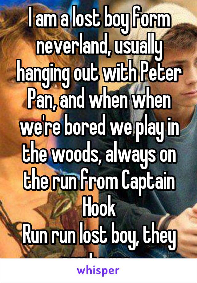 I am a lost boy form neverland, usually hanging out with Peter Pan, and when when we're bored we play in the woods, always on the run from Captain Hook
Run run lost boy, they say to me. 
