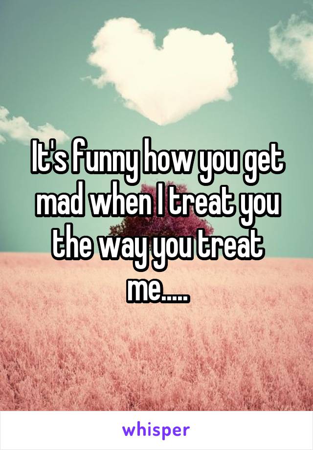 It's funny how you get mad when I treat you the way you treat me.....