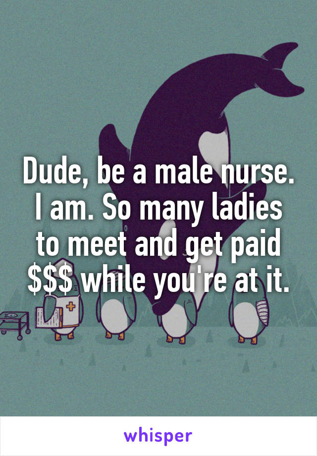 Dude, be a male nurse. I am. So many ladies to meet and get paid $$$ while you're at it.