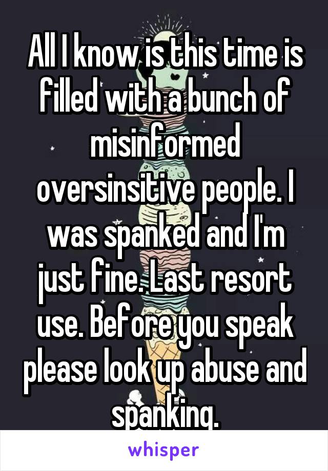 All I know is this time is filled with a bunch of misinformed oversinsitive people. I was spanked and I'm just fine. Last resort use. Before you speak please look up abuse and spanking.