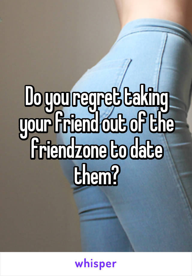 Do you regret taking your friend out of the friendzone to date them?