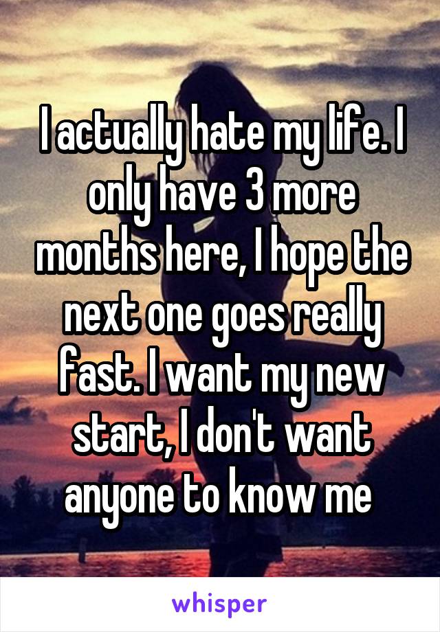 I actually hate my life. I only have 3 more months here, I hope the next one goes really fast. I want my new start, I don't want anyone to know me 