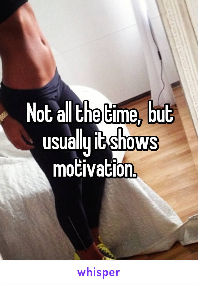 Not all the time,  but usually it shows motivation.   