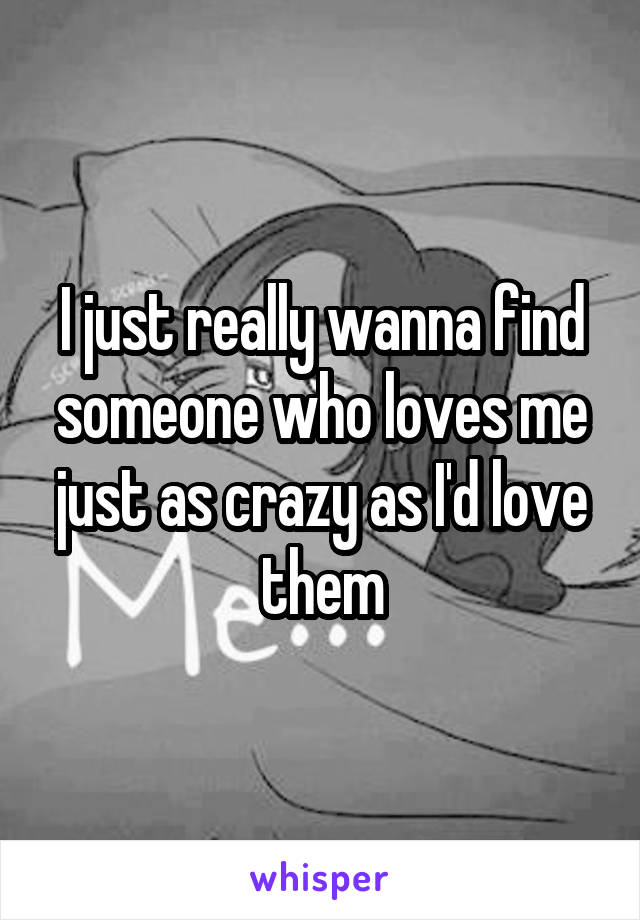 I just really wanna find someone who loves me just as crazy as I'd love them